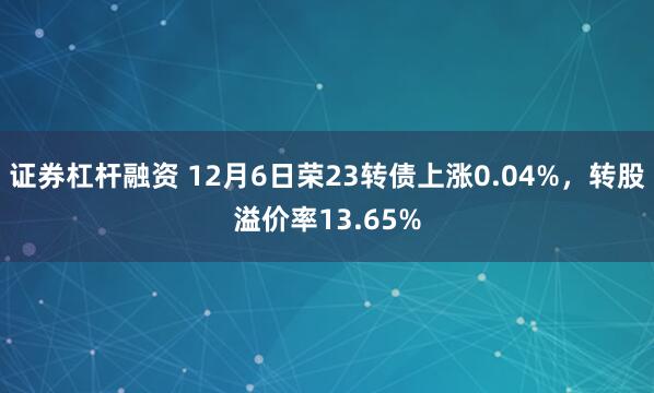 证券杠杆融资 12月6日荣23转债上涨0.04%，转股溢价率13.65%