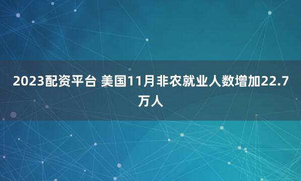2023配资平台 美国11月非农就业人数增加22.7万人
