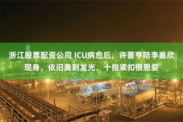 浙江股票配资公司 ICU病愈后，许晋亨陪李嘉欣现身，依旧美到发光，十指紧扣很恩爱