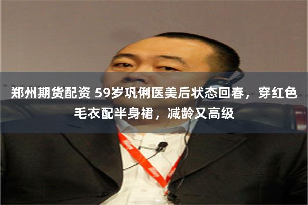 郑州期货配资 59岁巩俐医美后状态回春，穿红色毛衣配半身裙，减龄又高级
