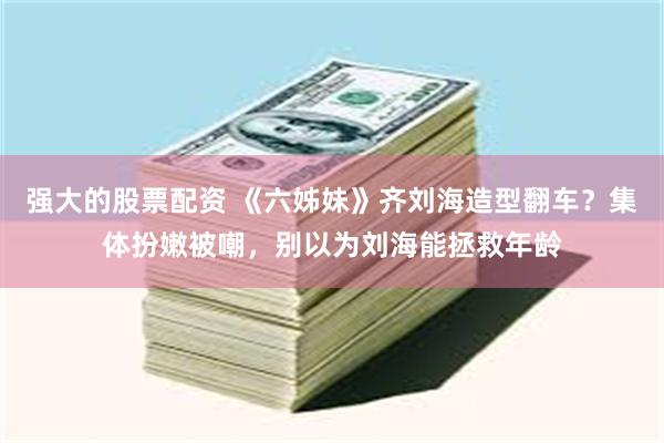 强大的股票配资 《六姊妹》齐刘海造型翻车？集体扮嫩被嘲，别以为刘海能拯救年龄