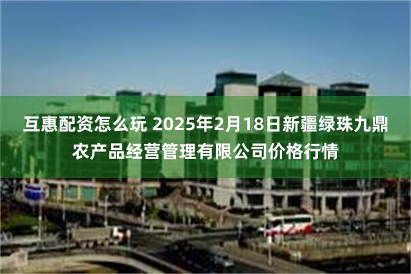 互惠配资怎么玩 2025年2月18日新疆绿珠九鼎农产品经营管理有限公司价格行情