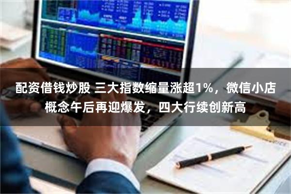 配资借钱炒股 三大指数缩量涨超1%，微信小店概念午后再迎爆发，四大行续创新高