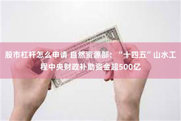 股市杠杆怎么申请 自然资源部：“十四五”山水工程中央财政补助资金超500亿