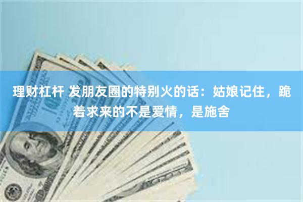 理财杠杆 发朋友圈的特别火的话：姑娘记住，跪着求来的不是爱情，是施舍