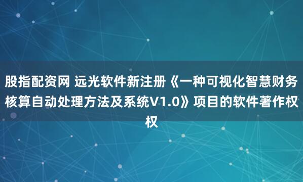 股指配资网 远光软件新注册《一种可视化智慧财务核算自动处理方法及系统V1.0》项目的软件著作权