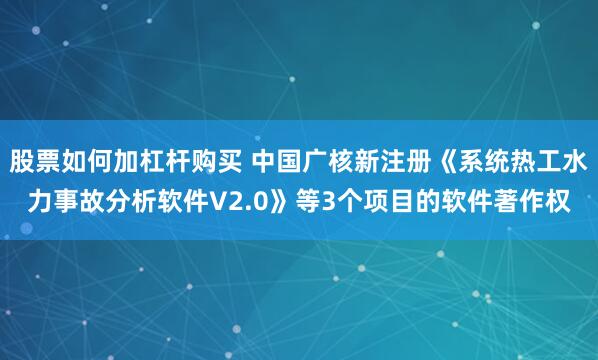 股票如何加杠杆购买 中国广核新注册《系统热工水力事故分析软件V2.0》等3个项目的软件著作权