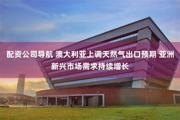 配资公司导航 澳大利亚上调天然气出口预期 亚洲新兴市场需求持续增长