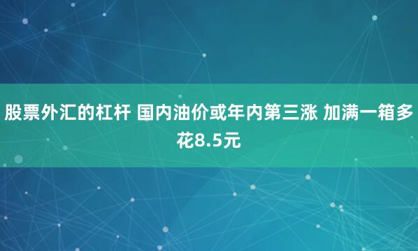 股票外汇的杠杆 国内油价或年内第三涨 加满一箱多花8.5元