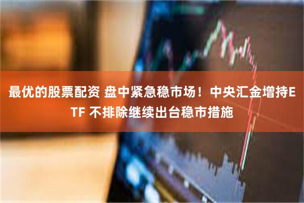 最优的股票配资 盘中紧急稳市场！中央汇金增持ETF 不排除继续出台稳市措施