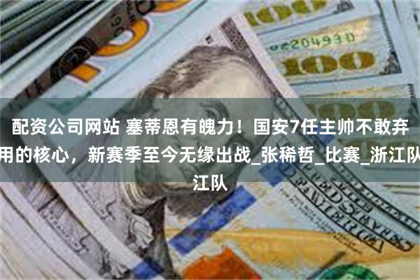 配资公司网站 塞蒂恩有魄力！国安7任主帅不敢弃用的核心，新赛季至今无缘出战_张稀哲_比赛_浙江队