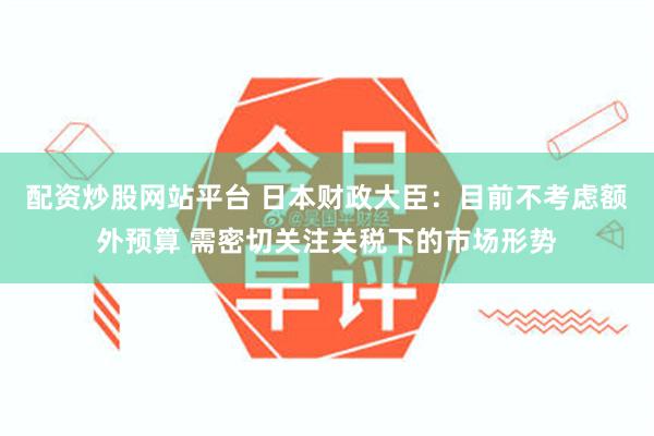 配资炒股网站平台 日本财政大臣：目前不考虑额外预算 需密切关注关税下的市场形势
