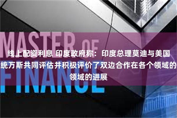 线上配资利息 印度政府称：印度总理莫迪与美国副总统万斯共同评估并积极评价了双边合作在各个领域的进展
