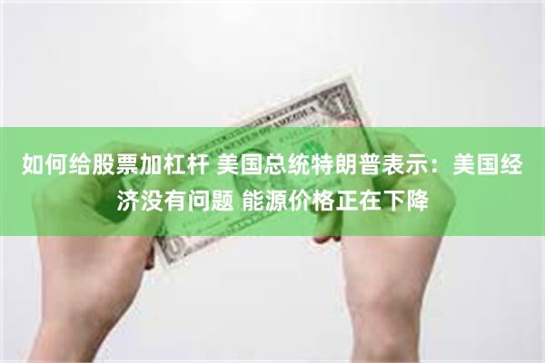 如何给股票加杠杆 美国总统特朗普表示：美国经济没有问题 能源价格正在下降