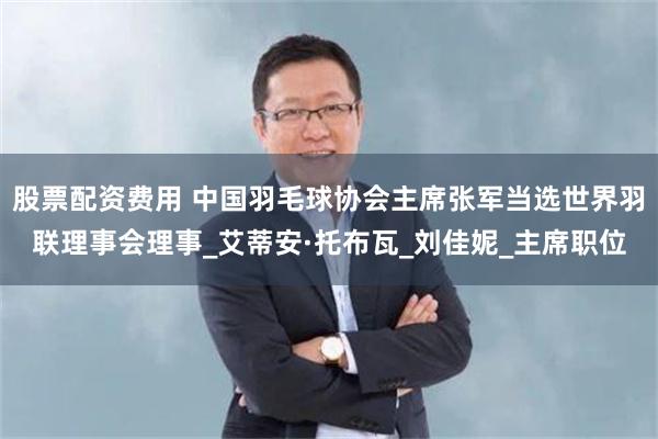股票配资费用 中国羽毛球协会主席张军当选世界羽联理事会理事_艾蒂安·托布瓦_刘佳妮_主席职位