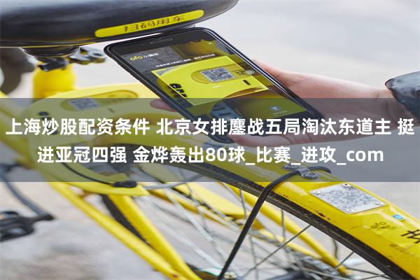 上海炒股配资条件 北京女排鏖战五局淘汰东道主 挺进亚冠四强 金烨轰出80球_比赛_进攻_com