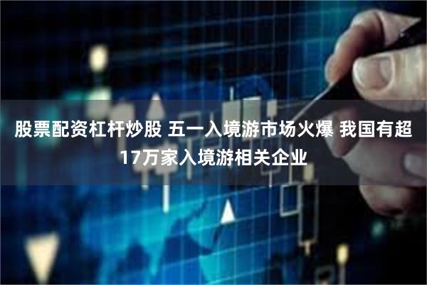 股票配资杠杆炒股 五一入境游市场火爆 我国有超17万家入境游相关企业