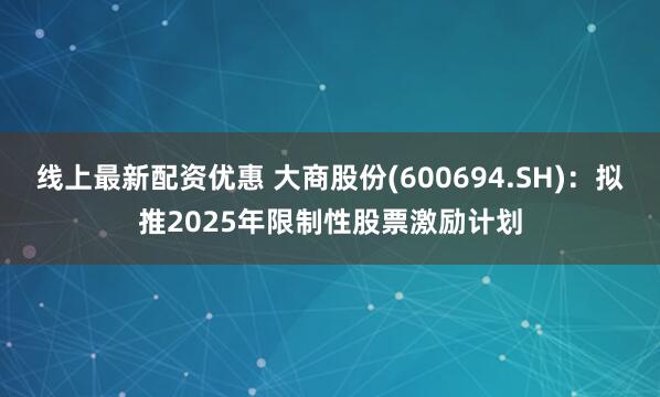 线上最新配资优惠 大商股份(600694.SH)：拟推2025年限制性股票激励计划