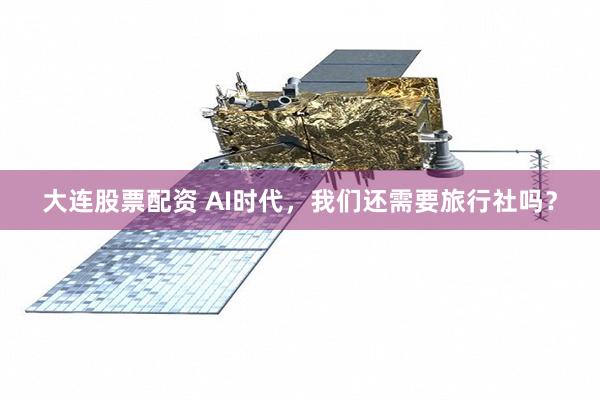 大连股票配资 AI时代，我们还需要旅行社吗？
