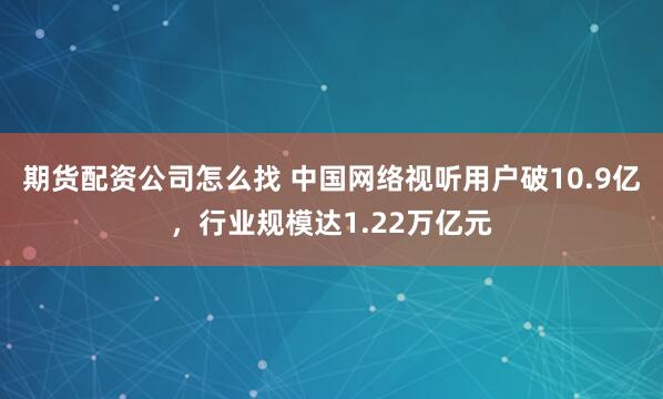 期货配资公司怎么找 中国网络视听用户破10.9亿，行业规模达1.22万亿元