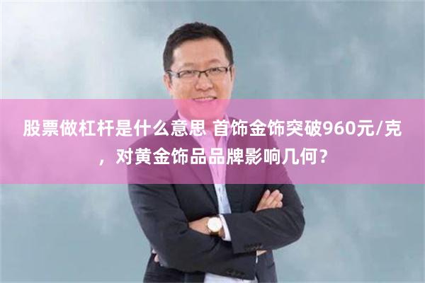 股票做杠杆是什么意思 首饰金饰突破960元/克，对黄金饰品品牌影响几何？