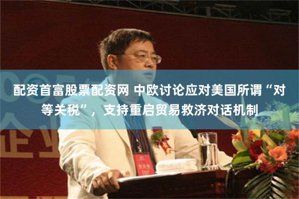 配资首富股票配资网 中欧讨论应对美国所谓“对等关税”，支持重启贸易救济对话机制