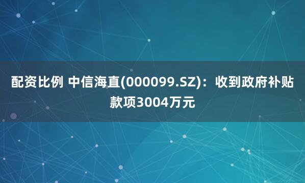 配资比例 中信海直(000099.SZ)：收到政府补贴款项3004万元