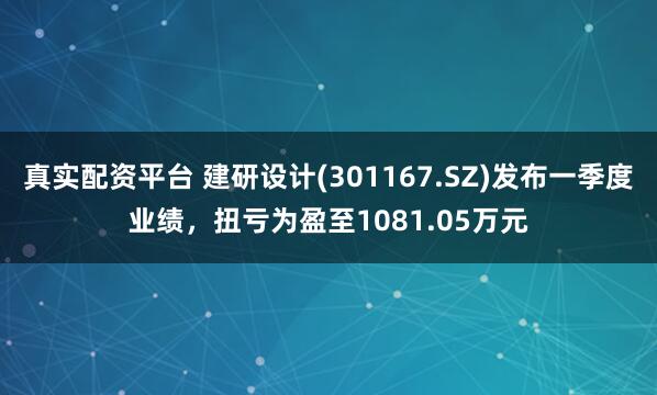 真实配资平台 建研设计(301167.SZ)发布一季度业绩，扭亏为盈至1081.05万元