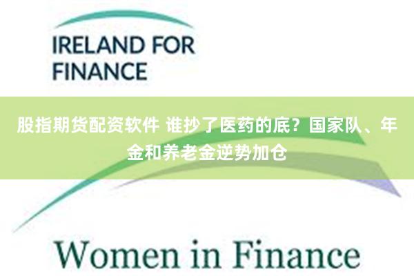 股指期货配资软件 谁抄了医药的底？国家队、年金和养老金逆势加仓