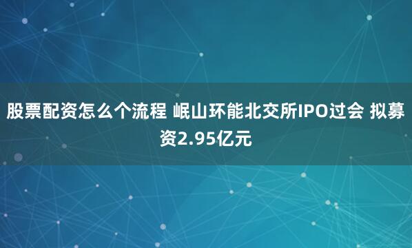 股票配资怎么个流程 岷山环能北交所IPO过会 拟募资2.95亿元