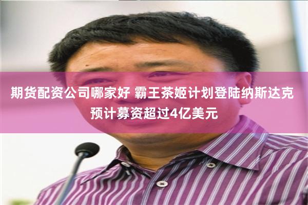 期货配资公司哪家好 霸王茶姬计划登陆纳斯达克 预计募资超过4亿美元