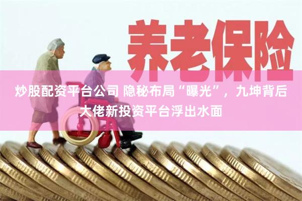 炒股配资平台公司 隐秘布局“曝光”，九坤背后大佬新投资平台浮出水面