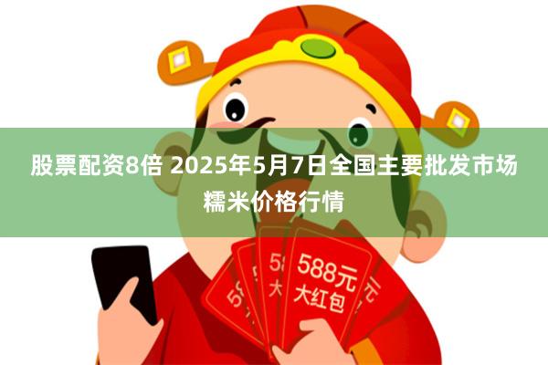 股票配资8倍 2025年5月7日全国主要批发市场糯米价格行情