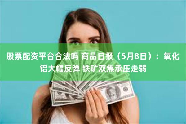 股票配资平台合法吗 商品日报（5月8日）：氧化铝大幅反弹 铁矿双焦承压走弱