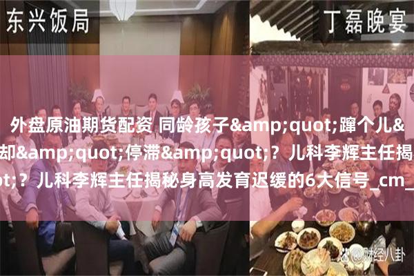 外盘原油期货配资 同龄孩子&quot;蹿个儿&quot;，自家娃却&quot;停滞&quot;？儿科李辉主任揭秘身高发育迟缓的6大信号_cm_儿童_遗传