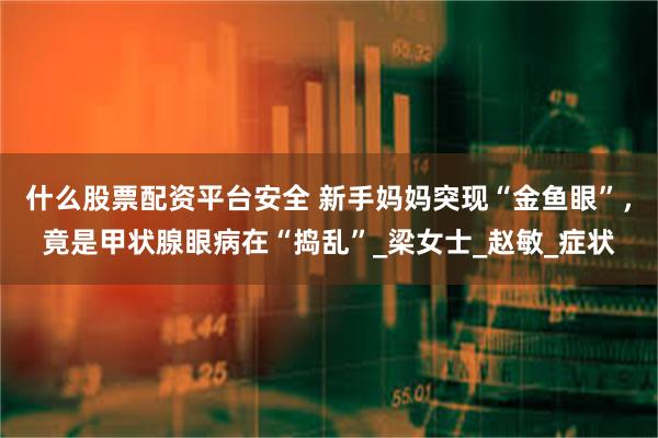 什么股票配资平台安全 新手妈妈突现“金鱼眼”，竟是甲状腺眼病在“捣乱”_梁女士_赵敏_症状