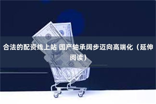 合法的配资线上站 国产轴承阔步迈向高端化（延伸阅读）
