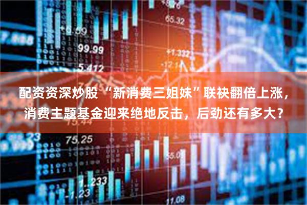 配资资深炒股 “新消费三姐妹”联袂翻倍上涨，消费主题基金迎来绝地反击，后劲还有多大？