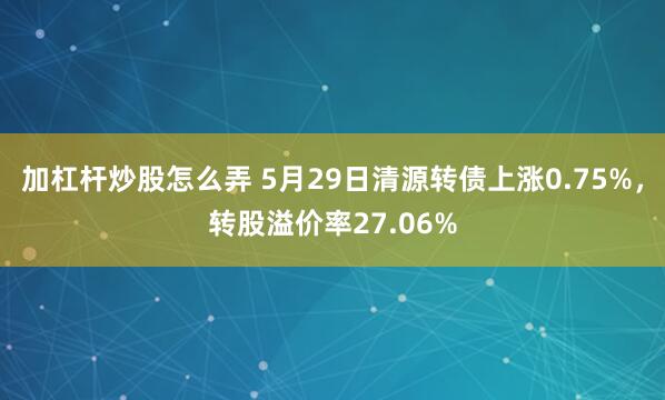 加杠杆炒股怎么弄 5月29日清源转债上涨0.75%，转股溢价率27.06%