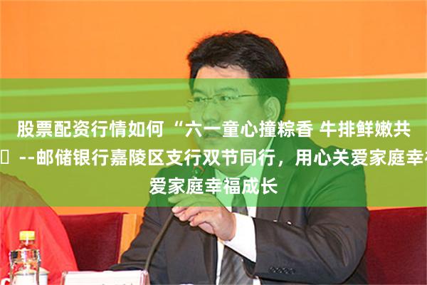 股票配资行情如何 “六一童心撞粽香 牛排鲜嫩共欢享”​--邮储银行嘉陵区支行双节同行，用心关爱家庭幸福成长