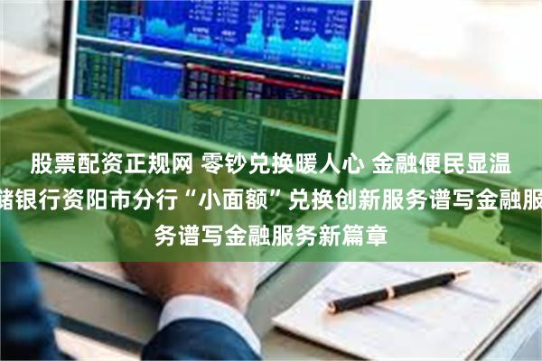 股票配资正规网 零钞兑换暖人心 金融便民显温度​—邮储银行资阳市分行“小面额”兑换创新服务谱写金融服务新篇章