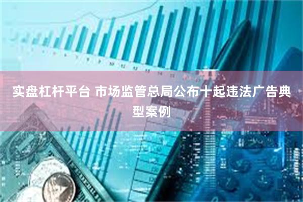 实盘杠杆平台 市场监管总局公布十起违法广告典型案例