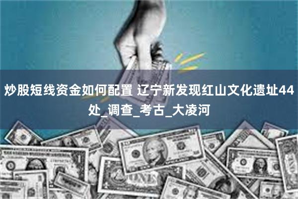 炒股短线资金如何配置 辽宁新发现红山文化遗址44处_调查_考古_大凌河
