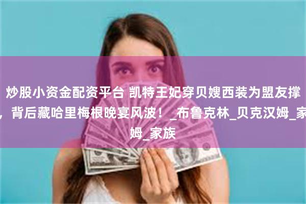 炒股小资金配资平台 凯特王妃穿贝嫂西装为盟友撑场，背后藏哈里梅根晚宴风波！_布鲁克林_贝克汉姆_家族