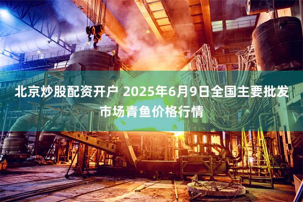 北京炒股配资开户 2025年6月9日全国主要批发市场青鱼价格行情