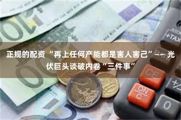正规的配资 “再上任何产能都是害人害己”—— 光伏巨头谈破内卷“三件事”