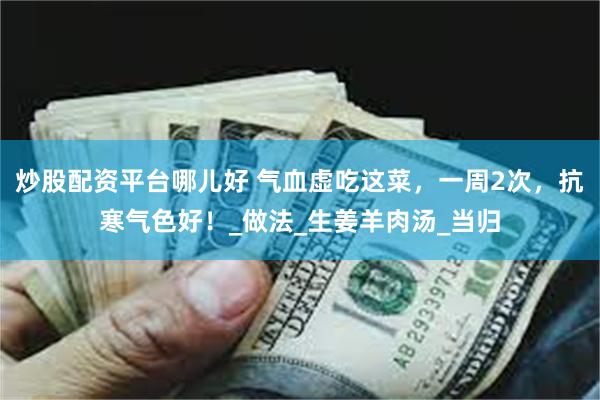 炒股配资平台哪儿好 气血虚吃这菜，一周2次，抗寒气色好！_做法_生姜羊肉汤_当归