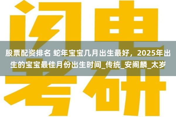 股票配资排名 蛇年宝宝几月出生最好，2025年出生的宝宝最佳月份出生时间_传统_安阁麟_太岁