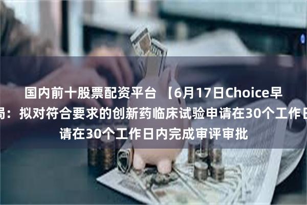 国内前十股票配资平台 【6月17日Choice早班车】国家药监局：拟对符合要求的创新药临床试验申请在30个工作日内完成审评审批