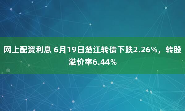 网上配资利息 6月19日楚江转债下跌2.26%，转股溢价率6.44%